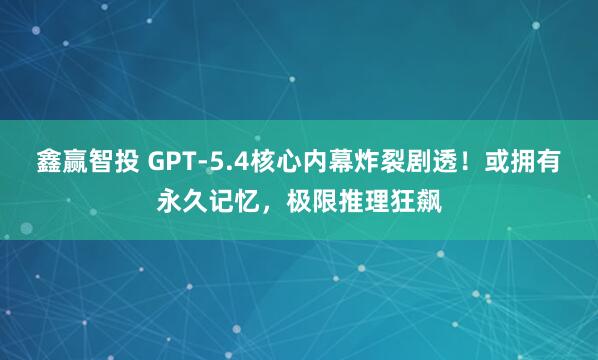 鑫赢智投 GPT-5.4核心内幕炸裂剧透！或拥有永久记忆，极限推理狂飙