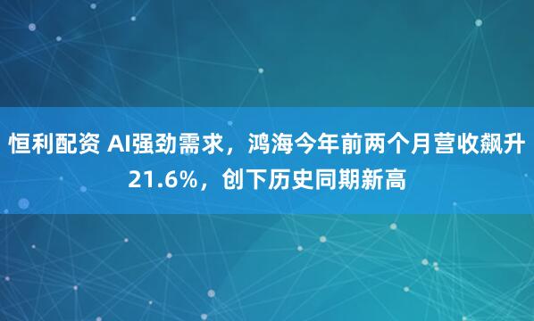 恒利配资 AI强劲需求，鸿海今年前两个月营收飙升21.6%，创下历史同期新高