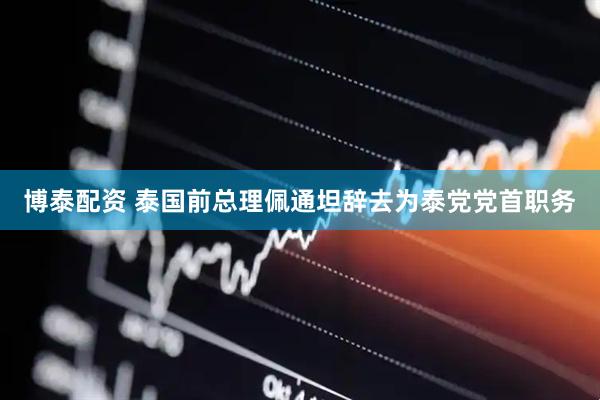 博泰配资 泰国前总理佩通坦辞去为泰党党首职务