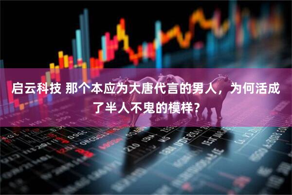启云科技 那个本应为大唐代言的男人，为何活成了半人不鬼的模样？