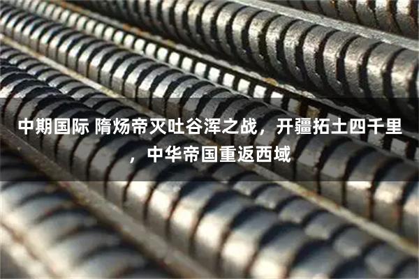 中期国际 隋炀帝灭吐谷浑之战，开疆拓土四千里，中华帝国重返西域