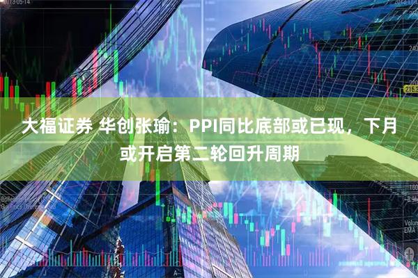 大福证券 华创张瑜：PPI同比底部或已现，下月或开启第二轮回升周期