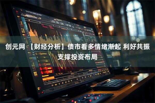 创元网 【财经分析】债市看多情绪渐起 利好共振支撑投资布局