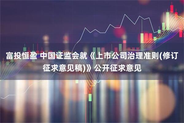 富投恒盈 中国证监会就《上市公司治理准则(修订征求意见稿)》公开征求意见