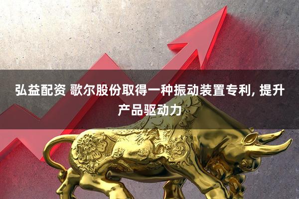 弘益配资 歌尔股份取得一种振动装置专利, 提升产品驱动力
