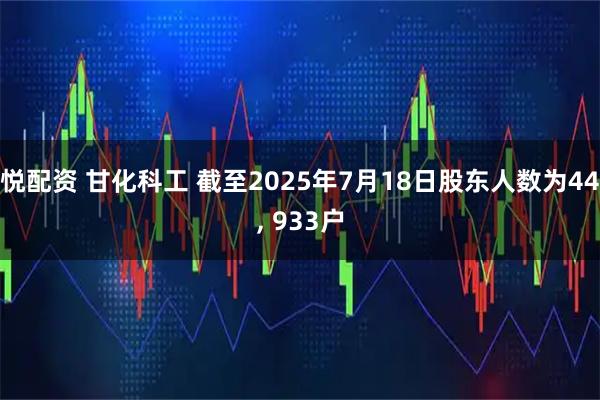 悦配资 甘化科工 截至2025年7月18日股东人数为44, 933户