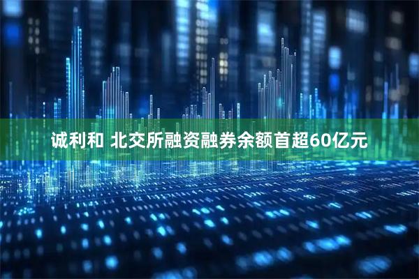 诚利和 北交所融资融券余额首超60亿元