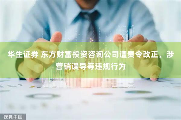 华生证券 东方财富投资咨询公司遭责令改正，涉营销误导等违规行为