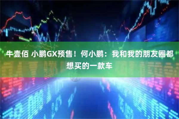 牛壹佰 小鹏GX预售！何小鹏：我和我的朋友圈都想买的一款车