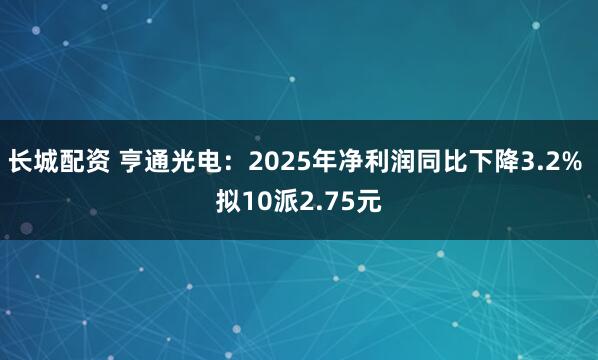 长城配资 亨通光电：2025年净利润同比下降3.2% 拟10派2.75元
