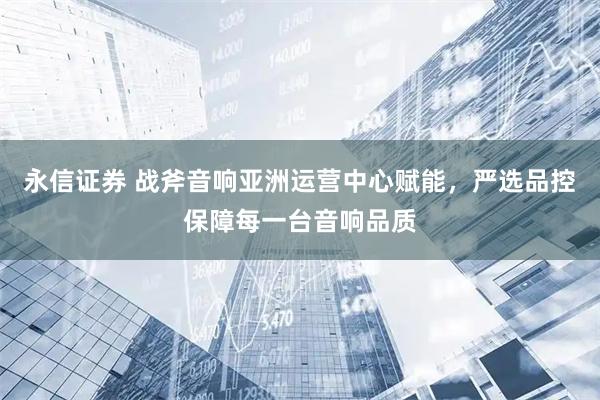 永信证券 战斧音响亚洲运营中心赋能，严选品控保障每一台音响品质