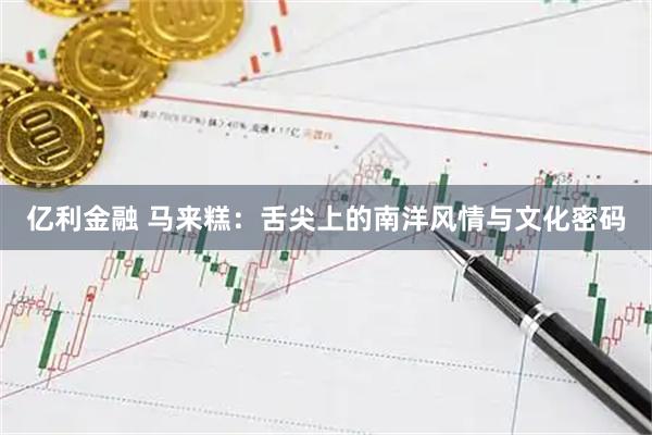 亿利金融 马来糕：舌尖上的南洋风情与文化密码