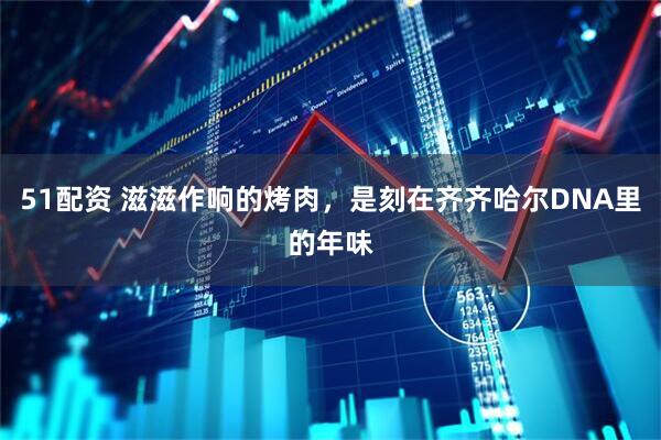 51配资 滋滋作响的烤肉，是刻在齐齐哈尔DNA里的年味