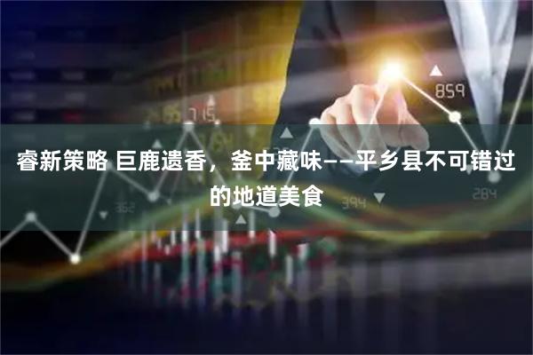 睿新策略 巨鹿遗香，釜中藏味——平乡县不可错过的地道美食