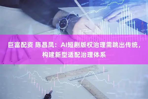 巨富配资 陈昌凤：AI短剧版权治理需跳出传统，构建新型适配治理体系