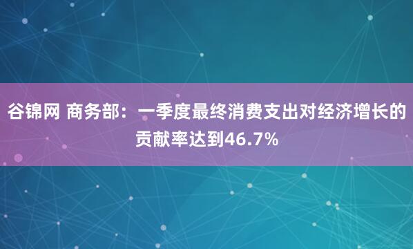 谷锦网 商务部：一季度最终消费支出对经济增长的贡献率达到46.7%