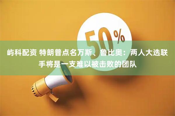 屿科配资 特朗普点名万斯、鲁比奥：两人大选联手将是一支难以被击败的团队