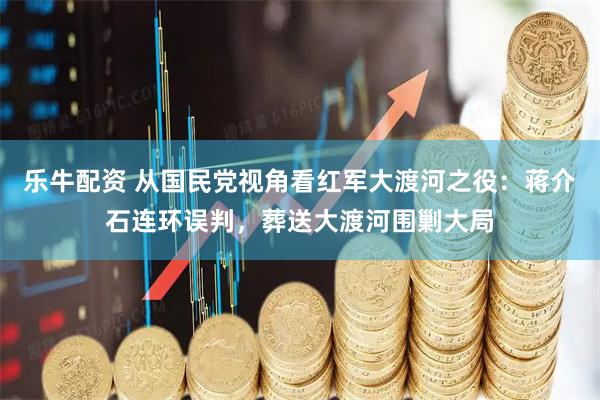 乐牛配资 从国民党视角看红军大渡河之役：蒋介石连环误判，葬送大渡河围剿大局
