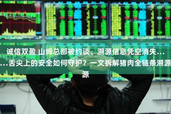 诚信双盈 山姆总部被约谈、溯源信息凭空消失……舌尖上的安全如何守护？一文拆解猪肉全链条溯源