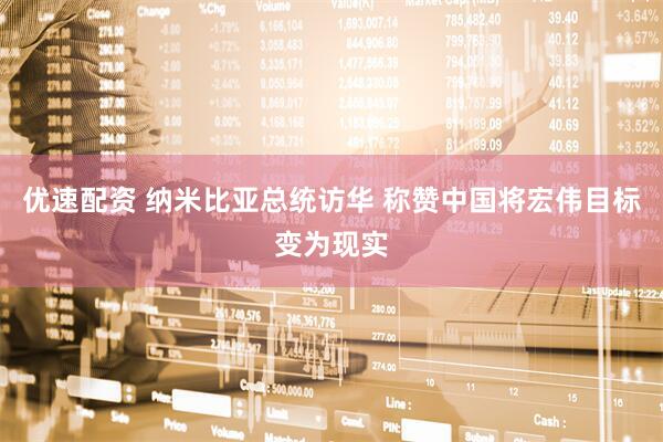 优速配资 纳米比亚总统访华 称赞中国将宏伟目标变为现实