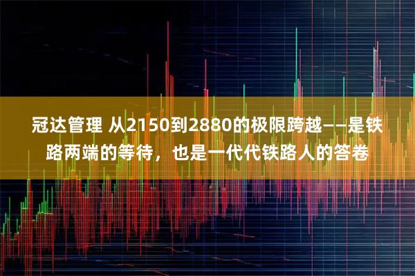 冠达管理 从2150到2880的极限跨越——是铁路两端的等待，也是一代代铁路人的答卷
