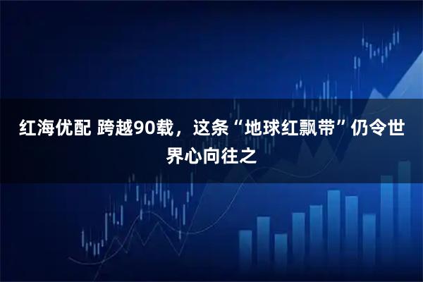 红海优配 跨越90载，这条“地球红飘带”仍令世界心向往之