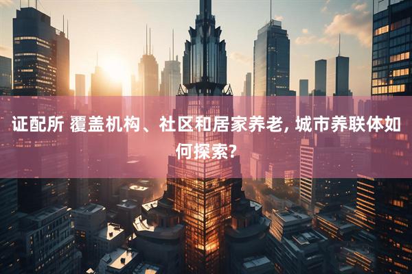 证配所 覆盖机构、社区和居家养老, 城市养联体如何探索?