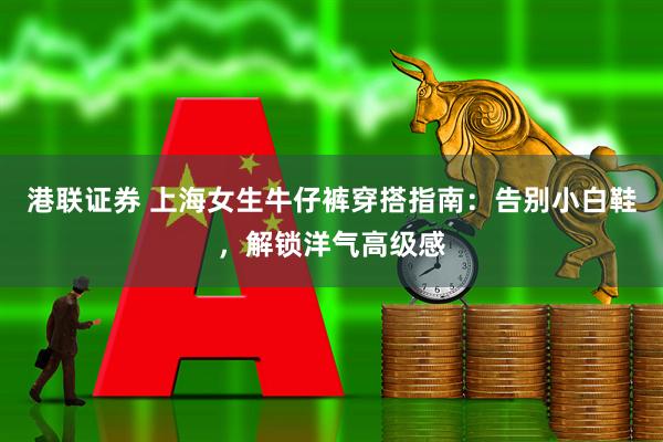 港联证券 上海女生牛仔裤穿搭指南：告别小白鞋，解锁洋气高级感